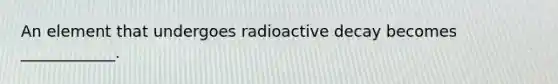 An element that undergoes radioactive decay becomes ____________.