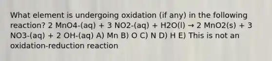 What element is undergoing oxidation (if any) in the following reaction? 2 MnO4-(aq) + 3 NO2-(aq) + H2O(l) → 2 MnO2(s) + 3 NO3-(aq) + 2 OH-(aq) A) Mn B) O C) N D) H E) This is not an oxidation-reduction reaction