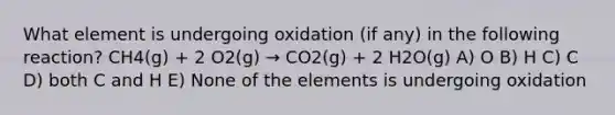 What element is undergoing oxidation (if any) in the following reaction? CH4(g) + 2 O2(g) → CO2(g) + 2 H2O(g) A) O B) H C) C D) both C and H E) None of the elements is undergoing oxidation