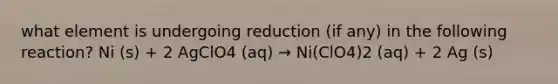 what element is undergoing reduction (if any) in the following reaction? Ni (s) + 2 AgClO4 (aq) → Ni(ClO4)2 (aq) + 2 Ag (s)