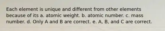 Each element is unique and different from other elements because of its a. atomic weight. b. atomic number. c. mass number. d. Only A and B are correct. e. A, B, and C are correct.