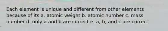 Each element is unique and different from other elements because of its a. atomic weight b. atomic number c. mass number d. only a and b are correct e. a, b, and c are correct