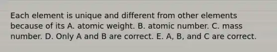 Each element is unique and different from other elements because of its A. atomic weight. B. atomic number. C. mass number. D. Only A and B are correct. E. A, B, and C are correct.