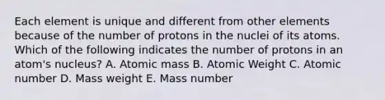 Each element is unique and different from other elements because of the number of protons in the nuclei of its atoms. Which of the following indicates the number of protons in an atom's nucleus? A. Atomic mass B. Atomic Weight C. Atomic number D. Mass weight E. Mass number