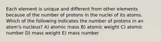 Each element is unique and different from other elements because of the number of protons in the nuclei of its atoms. Which of the following indicates the number of protons in an atom's nucleus? A) atomic mass B) atomic weight C) atomic number D) mass weight E) mass number