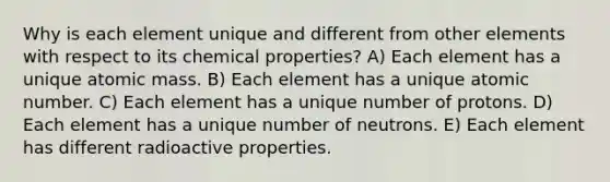 Why is each element unique and different from other elements with respect to its chemical properties? A) Each element has a unique atomic mass. B) Each element has a unique atomic number. C) Each element has a unique number of protons. D) Each element has a unique number of neutrons. E) Each element has different radioactive properties.