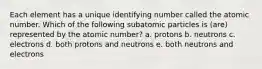 Each element has a unique identifying number called the atomic number. Which of the following subatomic particles is (are) represented by the atomic number? a. protons b. neutrons c. electrons d. both protons and neutrons e. both neutrons and electrons