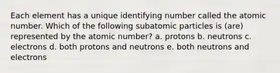 Each element has a unique identifying number called the atomic number. Which of the following <a href='https://www.questionai.com/knowledge/kEPDFoKa0c-subatomic-particles' class='anchor-knowledge'>subatomic particles</a> is (are) represented by the atomic number? a. protons b. neutrons c. electrons d. both protons and neutrons e. both neutrons and electrons