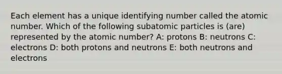 Each element has a unique identifying number called the atomic number. Which of the following <a href='https://www.questionai.com/knowledge/kEPDFoKa0c-subatomic-particles' class='anchor-knowledge'>subatomic particles</a> is (are) represented by the atomic number? A: protons B: neutrons C: electrons D: both protons and neutrons E: both neutrons and electrons