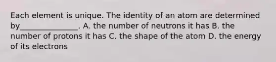 Each element is unique. The identity of an atom are determined by_______________. A. the number of neutrons it has B. the number of protons it has C. the shape of the atom D. the energy of its electrons