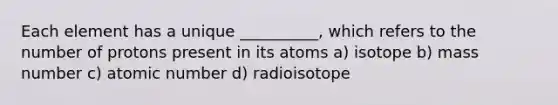 Each element has a unique __________, which refers to the number of protons present in its atoms a) isotope b) mass number c) atomic number d) radioisotope