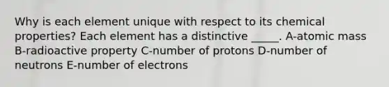 Why is each element unique with respect to its chemical properties? Each element has a distinctive _____. A-atomic mass B-radioactive property C-number of protons D-number of neutrons E-number of electrons