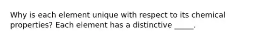 Why is each element unique with respect to its chemical properties? Each element has a distinctive _____.