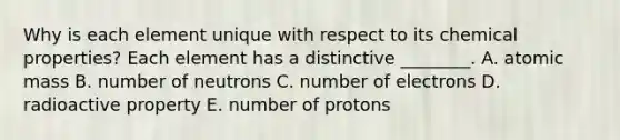 Why is each element unique with respect to its chemical properties? Each element has a distinctive ________. A. atomic mass B. number of neutrons C. number of electrons D. radioactive property E. number of protons