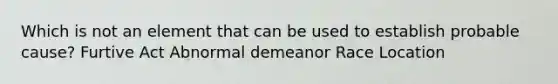 Which is not an element that can be used to establish probable cause? Furtive Act Abnormal demeanor Race Location