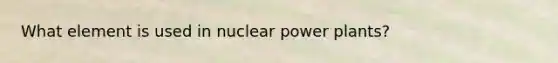 What element is used in nuclear power plants?