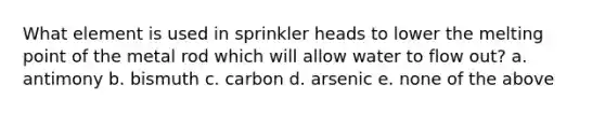 What element is used in sprinkler heads to lower the melting point of the metal rod which will allow water to flow out? a. antimony b. bismuth c. carbon d. arsenic e. none of the above