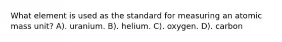 What element is used as the standard for measuring an atomic mass unit? A). uranium. B). helium. C). oxygen. D). carbon