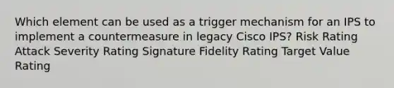 Which element can be used as a trigger mechanism for an IPS to implement a countermeasure in legacy Cisco IPS? Risk Rating Attack Severity Rating Signature Fidelity Rating Target Value Rating