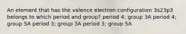 An element that has the valence electron configuration 3s23p3 belongs to which period and group? period 4; group 3A period 4; group 5A period 3; group 3A period 3; group 5A