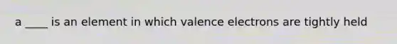 a ____ is an element in which valence electrons are tightly held