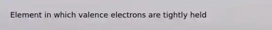 Element in which valence electrons are tightly held