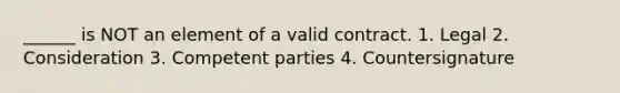 ______ is NOT an element of a valid contract. 1. Legal 2. Consideration 3. Competent parties 4. Countersignature