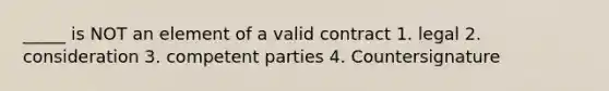 _____ is NOT an element of a valid contract 1. legal 2. consideration 3. competent parties 4. Countersignature