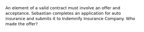 An element of a valid contract must involve an offer and acceptance. Sebastian completes an application for auto insurance and submits it to Indemnify Insurance Company. Who made the offer?