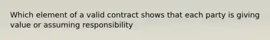 Which element of a valid contract shows that each party is giving value or assuming responsibility