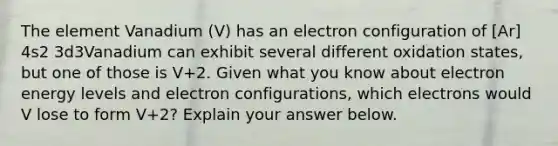 The element Vanadium (V) has an electron configuration of [Ar] 4s2 3d3Vanadium can exhibit several different oxidation states, but one of those is V+2. Given what you know about electron energy levels and electron configurations, which electrons would V lose to form V+2? Explain your answer below.