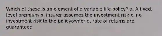 Which of these is an element of a variable life policy? a. A fixed, level premium b. insurer assumes the investment risk c. no investment risk to the policyowner d. rate of returns are guaranteed