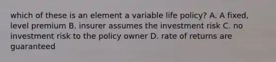 which of these is an element a variable life policy? A. A fixed, level premium B. insurer assumes the investment risk C. no investment risk to the policy owner D. rate of returns are guaranteed