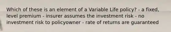 Which of these is an element of a Variable Life policy? - a fixed, level premium - insurer assumes the investment risk - no investment risk to policyowner - rate of returns are guaranteed