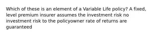 Which of these is an element of a Variable Life policy? A fixed, level premium insurer assumes the investment risk no investment risk to the policyowner rate of returns are guaranteed