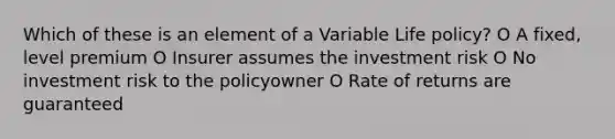 Which of these is an element of a Variable Life policy? O A fixed, level premium O Insurer assumes the investment risk O No investment risk to the policyowner O Rate of returns are guaranteed