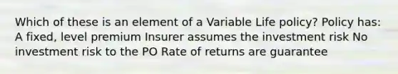 Which of these is an element of a Variable Life policy? Policy has: A fixed, level premium Insurer assumes the investment risk No investment risk to the PO Rate of returns are guarantee