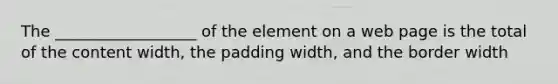 The __________________ of the element on a web page is the total of the content width, the padding width, and the border width