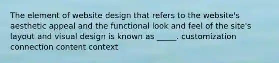 The element of website design that refers to the website's aesthetic appeal and the functional look and feel of the site's layout and visual design is known as _____. customization connection content context