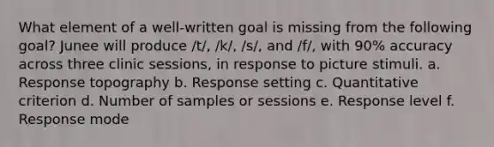 What element of a well-written goal is missing from the following goal? Junee will produce /t/, /k/, /s/, and /f/, with 90% accuracy across three clinic sessions, in response to picture stimuli. a. Response topography b. Response setting c. Quantitative criterion d. Number of samples or sessions e. Response level f. Response mode