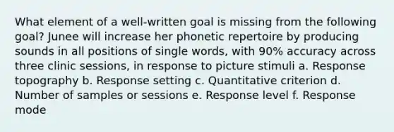 What element of a well-written goal is missing from the following goal? Junee will increase her phonetic repertoire by producing sounds in all positions of single words, with 90% accuracy across three clinic sessions, in response to picture stimuli a. Response topography b. Response setting c. Quantitative criterion d. Number of samples or sessions e. Response level f. Response mode