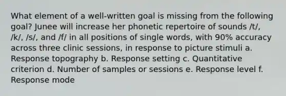 What element of a well-written goal is missing from the following goal? Junee will increase her phonetic repertoire of sounds /t/, /k/, /s/, and /f/ in all positions of single words, with 90% accuracy across three clinic sessions, in response to picture stimuli a. Response topography b. Response setting c. Quantitative criterion d. Number of samples or sessions e. Response level f. Response mode