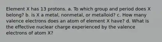 Element X has 13 protons. a. To which group and period does X belong? b. is X a metal, nonmetal, or metalloid? c. How many valence electrons does an atom of element X have? d. What is the effective nuclear charge experienced by the valence electrons of atom X?