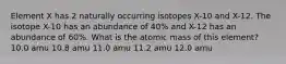 Element X has 2 naturally occurring isotopes X-10 and X-12. The isotope X-10 has an abundance of 40% and X-12 has an abundance of 60%. What is the atomic mass of this element? 10.0 amu 10.8 amu 11.0 amu 11.2 amu 12.0 amu