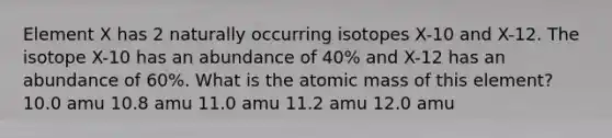 Element X has 2 naturally occurring isotopes X-10 and X-12. The isotope X-10 has an abundance of 40% and X-12 has an abundance of 60%. What is the atomic mass of this element? 10.0 amu 10.8 amu 11.0 amu 11.2 amu 12.0 amu