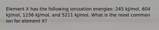 Element X has the following ionization energies: 245 kJ/mol, 604 kJ/mol, 1156 kJ/mol, and 5211 kJ/mol. What is the most common ion for element X?