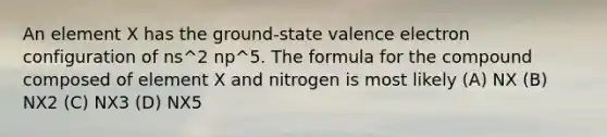 An element X has the ground-state valence electron configuration of ns^2 np^5. The formula for the compound composed of element X and nitrogen is most likely (A) NX (B) NX2 (C) NX3 (D) NX5