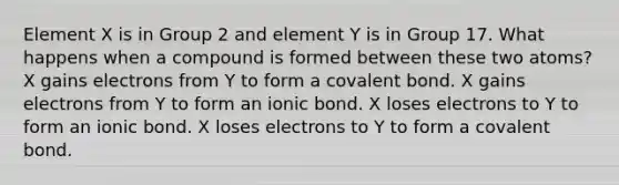 Element X is in Group 2 and element Y is in Group 17. What happens when a compound is formed between these two atoms? X gains electrons from Y to form a covalent bond. X gains electrons from Y to form an ionic bond. X loses electrons to Y to form an ionic bond. X loses electrons to Y to form a covalent bond.