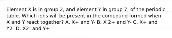 Element X is in group 2, and element Y in group 7, of the periodic table. Which ions will be present in the compound formed when X and Y react together? A. X+ and Y- B. X 2+ and Y- C. X+ and Y2- D. X2- and Y+