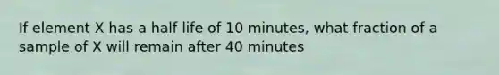 If element X has a half life of 10 minutes, what fraction of a sample of X will remain after 40 minutes